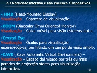 2.3 Realidade imersiva e não imersiva /Dispositivos


• HMD (Head-Mounted Display)
Visualização – Capacete de visualização.
•BOOM (Binocular Omni-Oriented Monitor)
Visualização – Caixa móvel para visão estereoscópica.
•Crystal Eye
Visualização – Óculos para visualização
estereoscópica, permitindo um campo de visão amplo.
•CAVE ( Cave Automatic Virtual Envinonment) –
Visualização – Espaço delimitado por três ou mais
paredes de projecção stereo para visualização
interactiva.                                        23
 