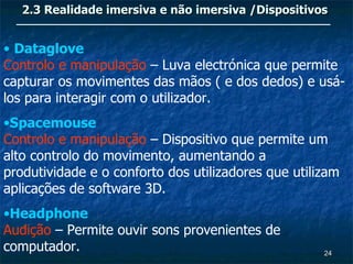 2.3 Realidade imersiva e não imersiva /Dispositivos


• Dataglove
Controlo e manipulação – Luva electrónica que permite
capturar os movimentes das mãos ( e dos dedos) e usá-
los para interagir com o utilizador.
•Spacemouse
Controlo e manipulação – Dispositivo que permite um
alto controlo do movimento, aumentando a
produtividade e o conforto dos utilizadores que utilizam
aplicações de software 3D.
•Headphone
Audição – Permite ouvir sons provenientes de
computador.                                          24
 