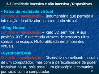 2.3 Realidade imersiva e não imersiva /Dispositivos

• Fatos de realidade virtual
Controlo e manipulação – Indumentária que permite a
interacção do utilizador com o mundo virtual.
•Ring Mouse
Controlo e manipulação – Rato 3D sem fios. A sua
posição, XYZ, é detectada através de sensores ultra-
sónicos no espaço. Muito utilizado em ambientes
virtuais.
•GyroPointDesk
Controlo e manipulação – Dispositivo semelhante ao rato
de um computador, mas com a particularidade de poder
trabalhar no ar, pois possui um giroscópio e comunica
por rádio com o computador.                         25
 