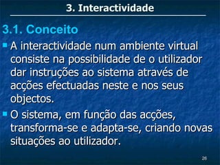3. Interactividade

3.1. Conceito
 A interactividade num ambiente virtual
  consiste na possibilidade de o utilizador
  dar instruções ao sistema através de
  acções efectuadas neste e nos seus
  objectos.
 O sistema, em função das acções,

  transforma-se e adapta-se, criando novas
  situações ao utilizador.
                                        26
 