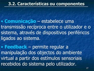 3.2. Características ou componentes



• Comunicação – estabelece uma
transmissão recíproca entre o utilizador e o
sistema, através de dispositivos periféricos
ligados ao sistema.
• Feedback – permite regular a
manipulação dos objectos do ambiente
virtual a partir dos estímulos sensoriais
recebidos do sistema pelo utilizador.
                                            27
 