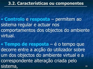 3.2. Características ou componentes


• Controlo e resposta – permitem ao
sistema regular e actuar nos
comportamentos dos objectos do ambiente
virtual.
• Tempo de resposta – é o tempo que
decorre entre a acção do utilizador sobre
um dos objectos do ambiente virtual e a
correspondente alteração criada pelo
sistema,                                    28
 