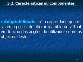 3.2. Características ou componentes




• Adaptabilidade – é a capacidade que o
sistema possui de alterar o ambiente virtual
em função das acções do utilizador sobre os
objectos deste.




                                         29
 