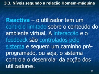 3.3. Níveis segundo a relação Homem-máquina



Reactiva – o utilizador tem um
controlo limitado sobre o conteúdo do
ambiente virtual. A interacção e o
feedback são controlados pelo
sistema e seguem um caminho pré-
programado, ou seja, o sistema
controla o desenrolar da acção dos
utilizadores.
                                         31
 