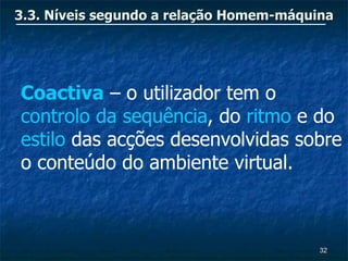 3.3. Níveis segundo a relação Homem-máquina




Coactiva – o utilizador tem o
controlo da sequência, do ritmo e do
estilo das acções desenvolvidas sobre
o conteúdo do ambiente virtual.



                                         32
 