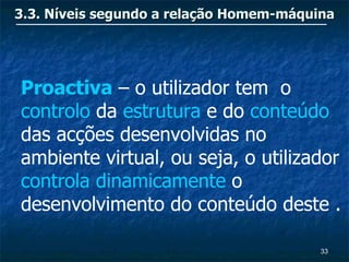 3.3. Níveis segundo a relação Homem-máquina




Proactiva – o utilizador tem o
controlo da estrutura e do conteúdo
das acções desenvolvidas no
ambiente virtual, ou seja, o utilizador
controla dinamicamente o
desenvolvimento do conteúdo deste .

                                         33
 