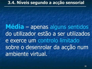 3.4. Níveis segundo a acção sensorial




Média – apenas alguns sentidos
do utilizador estão a ser utilizados
e exerce um controlo limitado
sobre o desenrolar da acção num
ambiente virtual.
                                        36
 