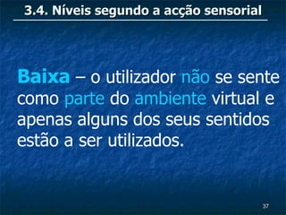 3.4. Níveis segundo a acção sensorial




Baixa – o utilizador não se sente
como parte do ambiente virtual e
apenas alguns dos seus sentidos
estão a ser utilizados.


                                        37
 