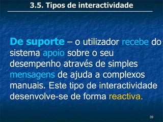 3.5. Tipos de interactividade




De suporte – o utilizador recebe do
sistema apoio sobre o seu
desempenho através de simples
mensagens de ajuda a complexos
manuais. Este tipo de interactividade
desenvolve-se de forma reactiva.

                                     39
 