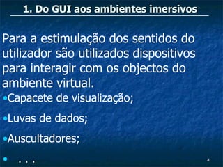 1. Do GUI aos ambientes imersivos


Para a estimulação dos sentidos do
utilizador são utilizados dispositivos
para interagir com os objectos do
ambiente virtual.
•Capacete de visualização;
•Luvas de dados;
•Auscultadores;
• ...                                    4
 