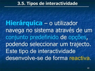 3.5. Tipos de interactividade



Hierárquica – o utilizador
navega no sistema através de um
conjunto predefinido de opções,
podendo seleccionar um trajecto.
Este tipo de interactividade
desenvolve-se de forma reactiva.
                                    40
 