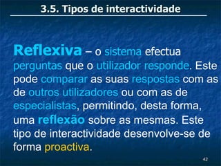 3.5. Tipos de interactividade



Reflexiva – o sistema efectua
perguntas que o utilizador responde. Este
pode comparar as suas respostas com as
de outros utilizadores ou com as de
especialistas, permitindo, desta forma,
uma reflexão sobre as mesmas. Este
tipo de interactividade desenvolve-se de
forma proactiva.
                                     42
 