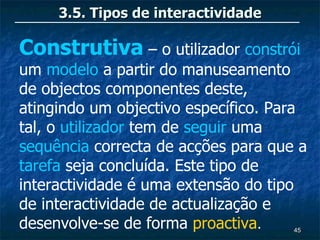 3.5. Tipos de interactividade

Construtiva – o utilizador constrói
um modelo a partir do manuseamento
de objectos componentes deste,
atingindo um objectivo específico. Para
tal, o utilizador tem de seguir uma
sequência correcta de acções para que a
tarefa seja concluída. Este tipo de
interactividade é uma extensão do tipo
de interactividade de actualização e
desenvolve-se de forma proactiva.    45
 