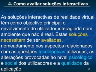 4. Como avaliar soluções interactivas


As soluções interactivas de realidade virtual
têm como objectivo principal o
envolvimento do utilizador interagindo num
ambiente que não é real. Estas soluções
necessitam de ser avaliadas,
nomeadamente nos aspectos relacionados
com as questões tecnológicas utilizadas, as
alterações provocadas ao nível psicológico
e social dos utilizadores e a qualidade da
aplicação.                                 46
 