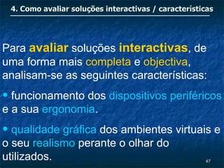 4. Como avaliar soluções interactivas / características




Para avaliar soluções interactivas, de
uma forma mais completa e objectiva,
analisam-se as seguintes características:
• funcionamento dos dispositivos periféricos
e a sua ergonomia.
• qualidade gráfica dos ambientes virtuais e
o seu realismo perante o olhar do
utilizados.                                          47
 