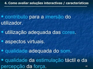 4. Como avaliar soluções interactivas / características



• contributo para a imersão do
utilizador.
• utilização adequada das cores.
• aspectos virtuais.
• qualidade adequada do som.
• qualidade da estimulação táctil e da
percepção da força.                                  48
 