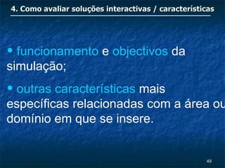 4. Como avaliar soluções interactivas / características




• funcionamento e objectivos da
simulação;
• outras características mais
específicas relacionadas com a área ou
domínio em que se insere.


                                                    49
 