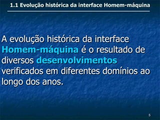 1.1 Evolução histórica da interface Homem-máquina




A evolução histórica da interface
Homem-máquina é o resultado de
diversos desenvolvimentos
verificados em diferentes domínios ao
longo dos anos.


                                                  5
 