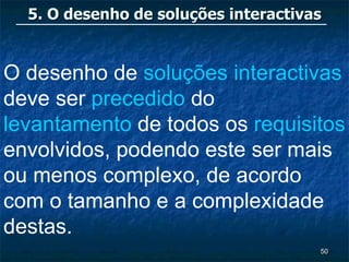 5. O desenho de soluções interactivas


O desenho de soluções interactivas
deve ser precedido do
levantamento de todos os requisitos
envolvidos, podendo este ser mais
ou menos complexo, de acordo
com o tamanho e a complexidade
destas.
                                      50
 