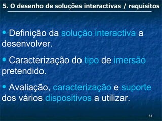 5. O desenho de soluções interactivas / requisitos



• Definição da solução interactiva a
desenvolver.
• Caracterização do tipo de imersão
pretendido.
• Avaliação, caracterização e suporte
dos vários dispositivos a utilizar.
                                              51
 