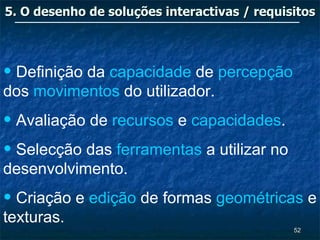 5. O desenho de soluções interactivas / requisitos




• Definição da capacidade de percepção
dos movimentos do utilizador.
• Avaliação de recursos e capacidades.
• Selecção das ferramentas a utilizar no
desenvolvimento.
• Criação e edição de formas geométricas e
texturas.
                                              52
 
