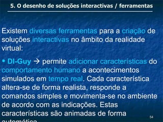 5. O desenho de soluções interactivas / ferramentas



Existem diversas ferramentas para a criação de
soluções interactivas no âmbito da realidade
virtual:
• DI-Guy  permite adicionar características do
comportamento humano a acontecimentos
simulados em tempo real. Cada característica
altera-se de forma realista, responde a
comandos simples e movimenta-se no ambiente
de acordo com as indicações. Estas
características são animadas de forma        54
 