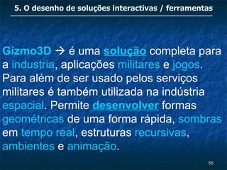 5. O desenho de soluções interactivas / ferramentas




Gizmo3D  é uma solução completa para
a industria, aplicações militares e jogos.
Para além de ser usado pelos serviços
militares é também utilizada na indústria
espacial. Permite desenvolver formas
geométricas de uma forma rápida, sombras
em tempo real, estruturas recursivas,
ambientes e animação.
                                                   55
 
