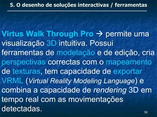 5. O desenho de soluções interactivas / ferramentas




Virtus Walk Through Pro  permite uma
visualização 3D intuitiva. Possui
ferramentas de modelação e de edição, cria
perspectivas correctas com o mapeamento
de texturas, tem capacidade de exportar
VRML (Virtual Reality Modeling Language) e
combina a capacidade de rendering 3D em
tempo real com as movimentações
detectadas.                                        56
 