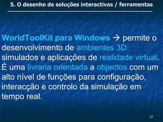 5. O desenho de soluções interactivas / ferramentas




WorldToolKit para Windows  permite o
desenvolvimento de ambientes 3D
simulados e aplicações de realidade virtual.
É uma livraria orientada a objectos com um
alto nível de funções para configuração,
interacção e controlo da simulação em
tempo real.

                                                   57
 