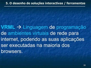 5. O desenho de soluções interactivas / ferramentas




VRML  Linguagem de programação
de ambientes virtuais de rede para
internet, podendo as suas aplicações
ser executadas na maioria dos
browsers.

                                                   58
 