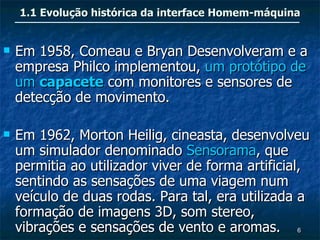 1.1 Evolução histórica da interface Homem-máquina


   Em 1958, Comeau e Bryan Desenvolveram e a
    empresa Philco implementou, um protótipo de
    um capacete com monitores e sensores de
    detecção de movimento.

   Em 1962, Morton Heilig, cineasta, desenvolveu
    um simulador denominado Sensorama, que
    permitia ao utilizador viver de forma artificial,
    sentindo as sensações de uma viagem num
    veículo de duas rodas. Para tal, era utilizada a
    formação de imagens 3D, som stereo,
    vibrações e sensações de vento e aromas. 6
 