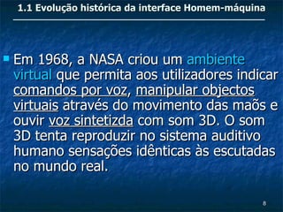 1.1 Evolução histórica da interface Homem-máquina




   Em 1968, a NASA criou um ambiente
    virtual que permita aos utilizadores indicar
    comandos por voz, manipular objectos
    virtuais através do movimento das maõs e
    ouvir voz sintetizda com som 3D. O som
    3D tenta reproduzir no sistema auditivo
    humano sensações idênticas às escutadas
    no mundo real.

                                                    8
 