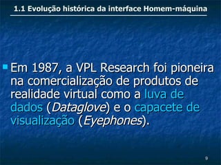 1.1 Evolução histórica da interface Homem-máquina




 Em 1987, a VPL Research foi pioneira
 na comercialização de produtos de
 realidade virtual como a luva de
 dados (Dataglove) e o capacete de
 visualização (Eyephones).

                                                 9
 