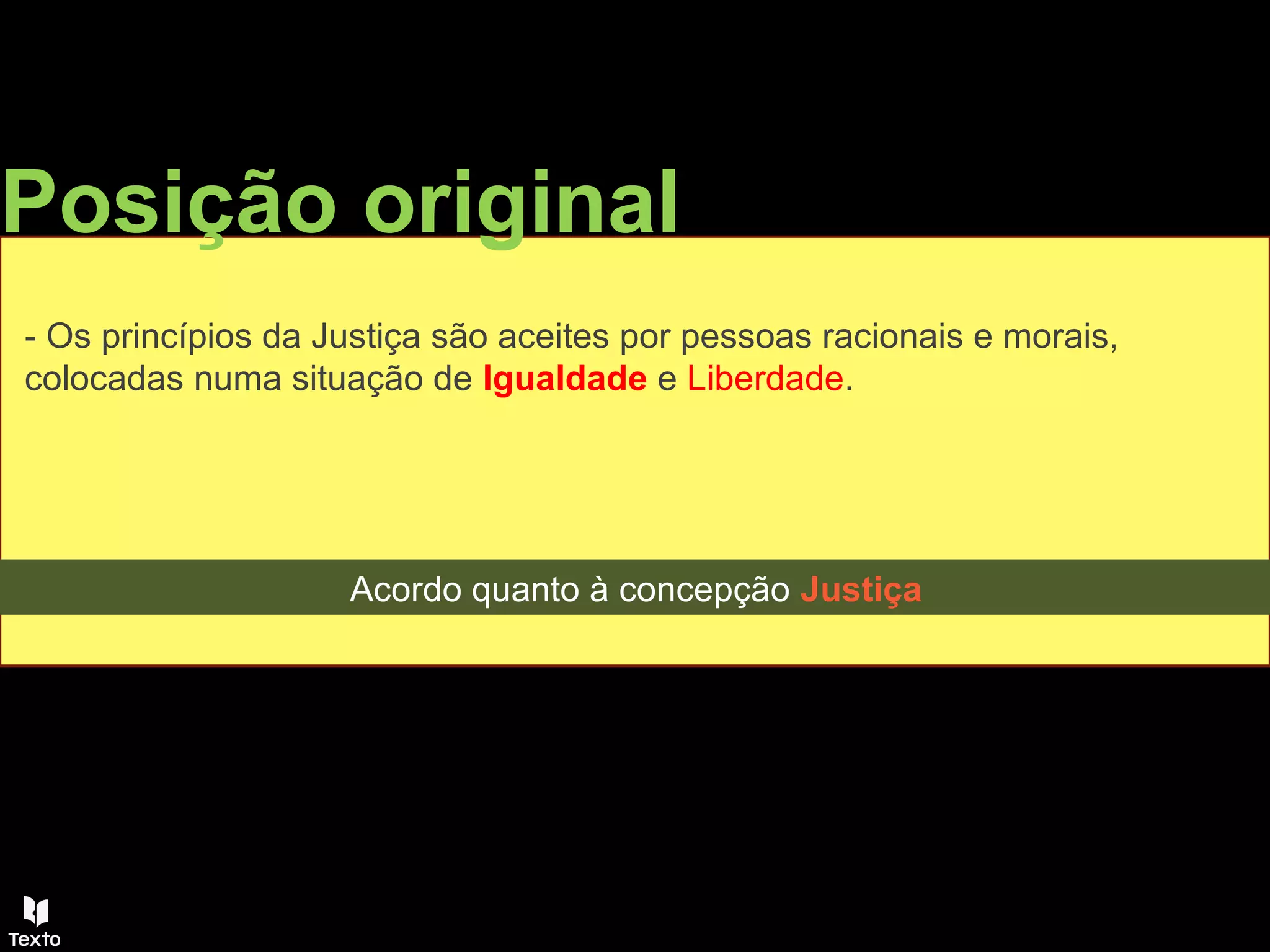 Posição original
- Os princípios da Justiça são aceites por pessoas racionais e morais,
colocadas numa situação de Igualdade e Liberdade.
Acordo quanto à concepção Justiça
 