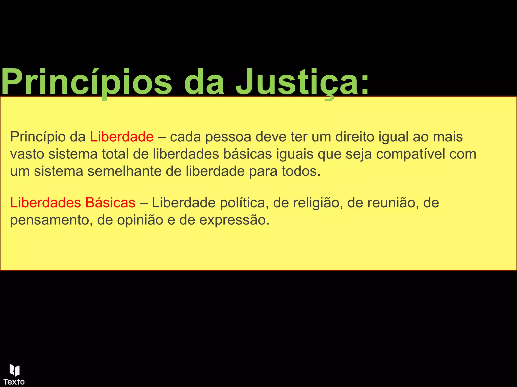Princípios da Justiça:
Princípio da Liberdade – cada pessoa deve ter um direito igual ao mais
vasto sistema total de liberdades básicas iguais que seja compatível com
um sistema semelhante de liberdade para todos.
Liberdades Básicas – Liberdade política, de religião, de reunião, de
pensamento, de opinião e de expressão.
 