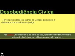 Desobediência Cívica
- Revolta dos cidadãos aquando da violação persistente e
deliberada dos princípios da justiça.
Ato público, não violento e de cariz político, que tem como fim provocar a
alteração das leis ou da política seguida pelo governo.
 