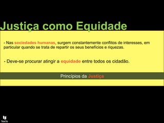 - Nas sociedades humanas, surgem constantemente conflitos de interesses, em
particular quando se trata de repartir os seus benefícios e riquezas.
- Deve-se procurar atingir a equidade entre todos os cidadão.
Justiça como Equidade
Princípios da Justiça
 