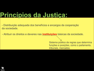 Princípios da Justiça:
- Distribuição adequada dos benefícios e encargos da cooperação
da sociedade.
- Atribuir os direitos e deveres nas instituições básicas da sociedade.
Sistema público de regras que determina
funções e posições, como o parlamento,
tribunais, mercados.
 