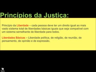 Princípios da Justiça:
Princípio da Liberdade – cada pessoa deve ter um direito igual ao mais
vasto sistema total de liberdades básicas iguais que seja compatível com
um sistema semelhante de liberdade para todos.
Liberdades Básicas – Liberdade política, de religião, de reunião, de
pensamento, de opinião e de expressão.
 