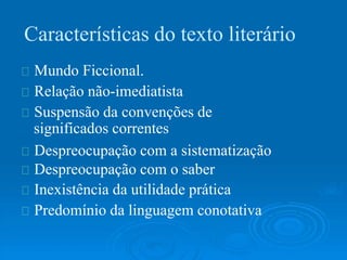 Características do texto literário
Mundo Ficcional.
Relação não-imediatista
Suspensão da convenções de
significados correntes
Despreocupação com a sistematização
Despreocupação com o saber
Inexistência da utilidade prática
Predomínio da linguagem conotativa
 
