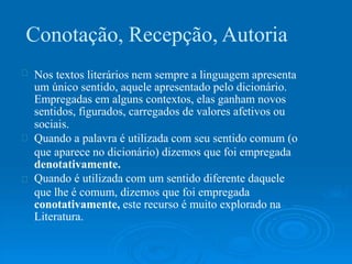 Conotação, Recepção, Autoria
Nos textos literários nem sempre a linguagem apresenta
um único sentido, aquele apresentado pelo dicionário.
Empregadas em alguns contextos, elas ganham novos
sentidos, figurados, carregados de valores afetivos ou
sociais.
Quando a palavra é utilizada com seu sentido comum (o
que aparece no dicionário) dizemos que foi empregada
denotativamente.
Quando é utilizada com um sentido diferente daquele
que lhe é comum, dizemos que foi empregada
conotativamente, este recurso é muito explorado na
Literatura.
 