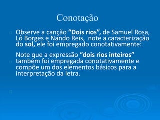 Conotação
Observe a canção “Dois rios”, de Samuel Rosa,
Lô Borges e Nando Reis, note a caracterização
do sol, ele foi empregado conotativamente:
Note que a expressão “dois rios inteiros”
também foi empregada conotativamente e
compõe um dos elementos básicos para a
interpretação da letra.
 
