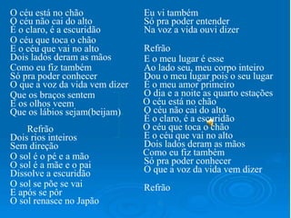 O céu está no chão
O céu não cai do alto
É o claro, é a escuridão
O céu que toca o chão
E o céu que vai no alto
Dois lados deram as mãos
Como eu fiz também
Só pra poder conhecer
O que a voz da vida vem dizer
Que os braços sentem
E os olhos veem
Que os lábios sejam(beijam)
Refrão
Dois rios inteiros
Sem direção
O sol é o pé e a mão
O sol é a mãe e o pai
Dissolve a escuridão
O sol se põe se vai
E após se pôr
O sol renasce no Japão
Eu vi também
Só pra poder entender
Na voz a vida ouvi dizer
Refrão
E o meu lugar é esse
Ao lado seu, meu corpo inteiro
Dou o meu lugar pois o seu lugar
É o meu amor primeiro
O dia e a noite as quarto estações
O céu está no chão
O céu não cai do alto
É o claro, é a escuridão
O céu que toca o chão
E o céu que vai no alto
Dois lados deram as mãos
Como eu fiz também
Só pra poder conhecer
O que a voz da vida vem dizer
Refrão
 