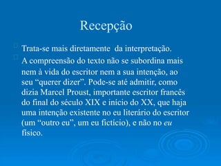Recepção
Trata-se mais diretamente da interpretação.
A compreensão do texto não se subordina mais
nem à vida do escritor nem a sua intenção, ao
seu “querer dizer”. Pode-se até admitir, como
dizia Marcel Proust, importante escritor francês
do final do século XIX e início do XX, que haja
uma intenção existente no eu literário do escritor
(um “outro eu”, um eu fictício), e não no eu
físico.
 