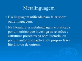 Metalinguagem
É a linguagem utilizada para falar sobre
outra linguagem.
Na literatura, a metalinguagem é praticada
por um crítico que investiga as relações e
estruturas presentes na obra literária, ou
por um autor que explica seu próprio fazer
literário ou de outrem.
 