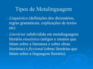 Tipos de Metalinguagem
Linguística (definições dos dicionários,
regras gramaticais, explicações de textos
etc)
Literária( subdividida em metalinguagem
literária ensaística (artigos e ensaios que
falam sobre a literatura e sobre obras
literárias) e ficcional (obras literárias que
falam sobre a linguagem literária).
 