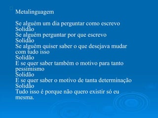 Metalinguagem
Se alguém um dia perguntar como escrevo
Solidão
Se alguém perguntar por que escrevo
Solidão
Se alguém quiser saber o que desejava mudar
com tudo isso
Solidão
E se quer saber também o motivo para tanto
pessimismo
Solidão
E se quer saber o motivo de tanta determinação
Solidão
Tudo isso é porque não quero existir só eu
mesma.
 