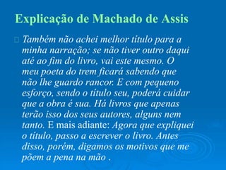 Explicação de Machado de Assis
Também não achei melhor título para a
minha narração; se não tiver outro daqui
até ao fim do livro, vai este mesmo. O
meu poeta do trem ficará sabendo que
não lhe guardo rancor. E com pequeno
esforço, sendo o título seu, poderá cuidar
que a obra é sua. Há livros que apenas
terão isso dos seus autores, alguns nem
tanto. E mais adiante: Agora que expliquei
o título, passo a escrever o livro. Antes
disso, porém, digamos os motivos que me
põem a pena na mão .
 