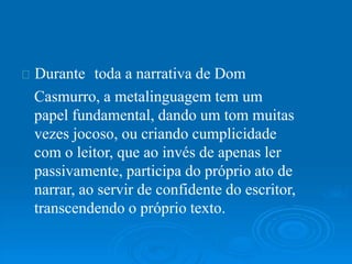 Durante toda a narrativa de Dom
Casmurro, a metalinguagem tem um
papel fundamental, dando um tom muitas
vezes jocoso, ou criando cumplicidade
com o leitor, que ao invés de apenas ler
passivamente, participa do próprio ato de
narrar, ao servir de confidente do escritor,
transcendendo o próprio texto.
 
