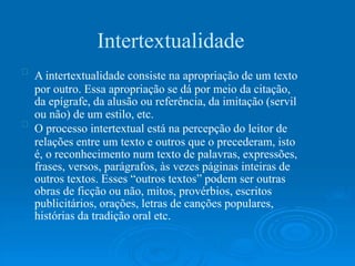 Intertextualidade
A intertextualidade consiste na apropriação de um texto
por outro. Essa apropriação se dá por meio da citação,
da epígrafe, da alusão ou referência, da imitação (servil
ou não) de um estilo, etc.
O processo intertextual está na percepção do leitor de
relações entre um texto e outros que o precederam, isto
é, o reconhecimento num texto de palavras, expressões,
frases, versos, parágrafos, às vezes páginas inteiras de
outros textos. Esses “outros textos” podem ser outras
obras de ficção ou não, mitos, provérbios, escritos
publicitários, orações, letras de canções populares,
histórias da tradição oral etc.
 